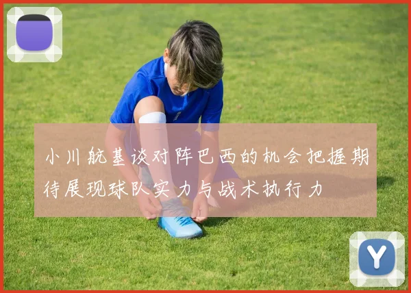 小川航基谈对阵巴西的机会把握期待展现球队实力与战术执行力