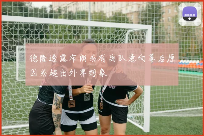 德隆透露布朗或有离队意向幕后原因或超出外界想象