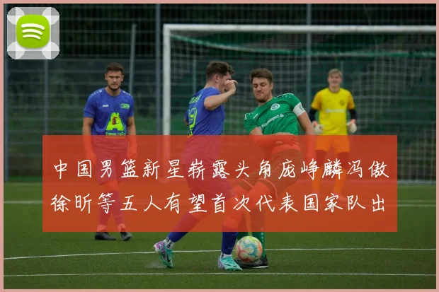 中国男篮新星崭露头角庞峥麟冯傲徐昕等五人有望首次代表国家队出战