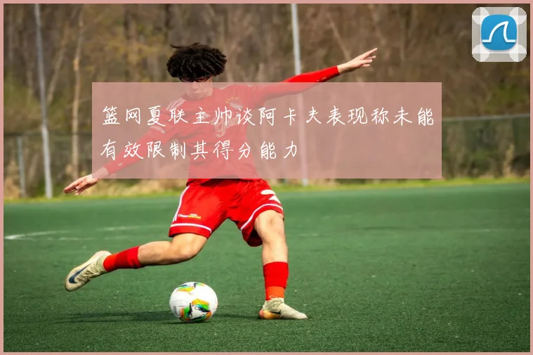 篮网夏联主帅谈阿卡夫表现称未能有效限制其得分能力