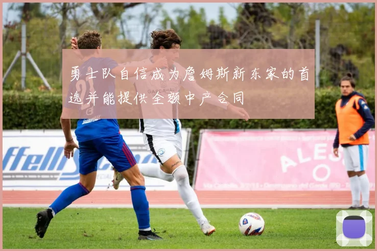 勇士队自信成为詹姆斯新东家的首选并能提供全额中产合同