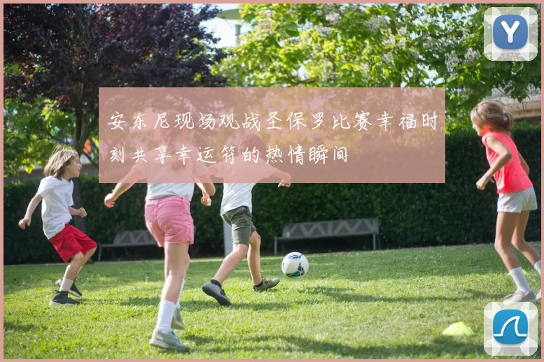 安东尼现场观战圣保罗比赛幸福时刻共享幸运符的热情瞬间