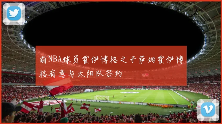 前NBA球员霍伊博格之子萨姆霍伊博格有意与太阳队签约
