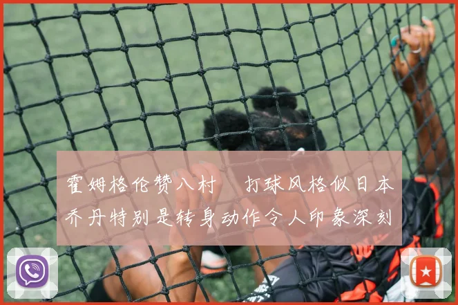 霍姆格伦赞八村塁打球风格似日本乔丹特别是转身动作令人印象深刻