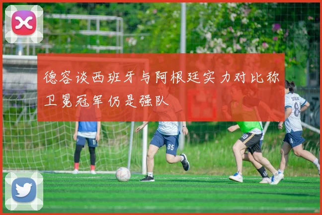 德容谈西班牙与阿根廷实力对比称卫冕冠军仍是强队