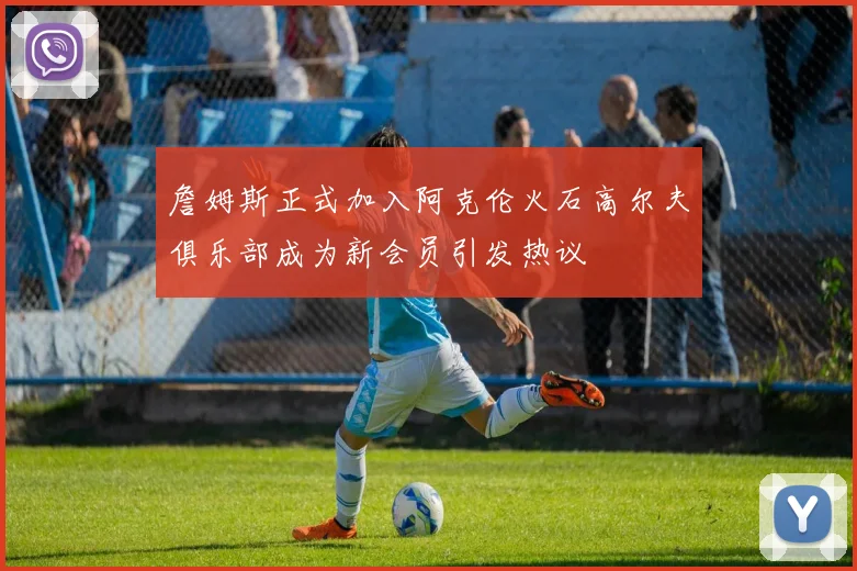 詹姆斯正式加入阿克伦火石高尔夫俱乐部成为新会员引发热议