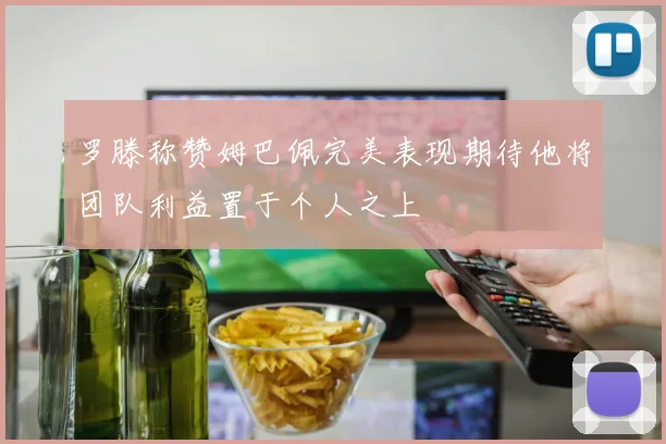 罗滕称赞姆巴佩完美表现期待他将团队利益置于个人之上