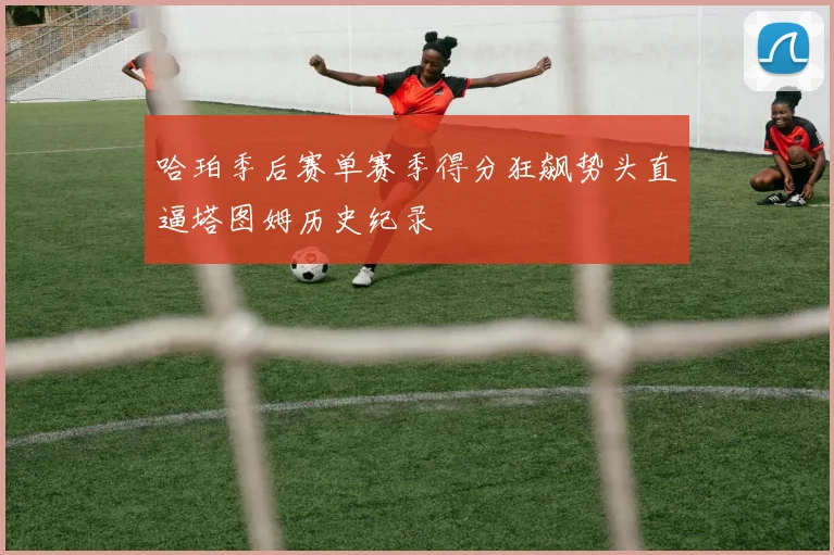 哈珀季后赛单赛季得分狂飙势头直逼塔图姆历史纪录