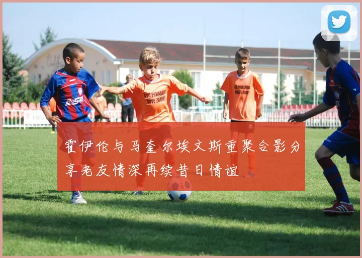 霍伊伦与马奎尔埃文斯重聚合影分享老友情深再续昔日情谊
