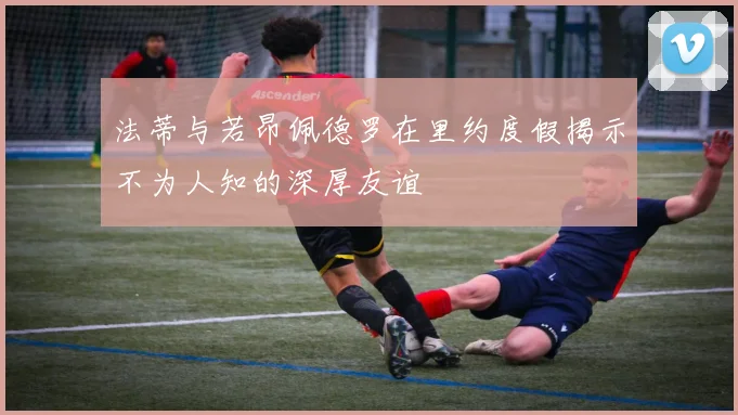 法蒂与若昂佩德罗在里约度假揭示不为人知的深厚友谊