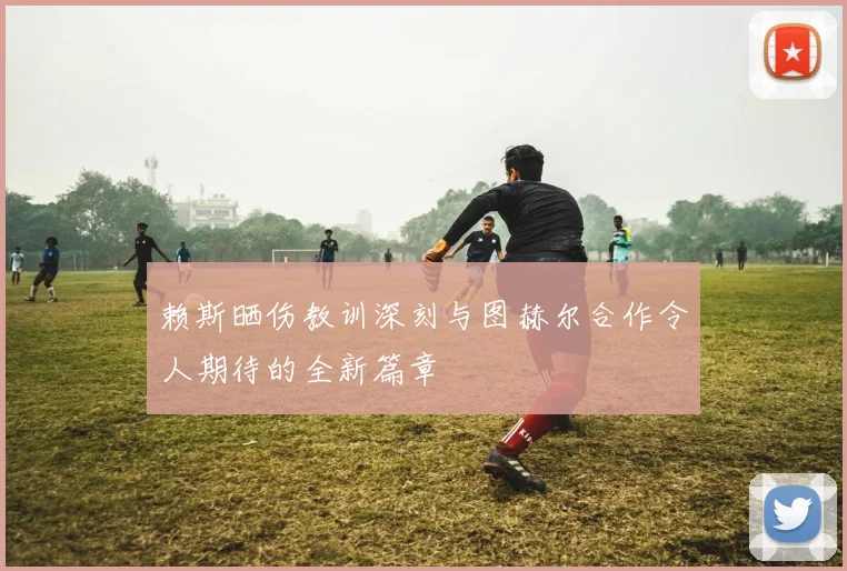 赖斯晒伤教训深刻与图赫尔合作令人期待的全新篇章
