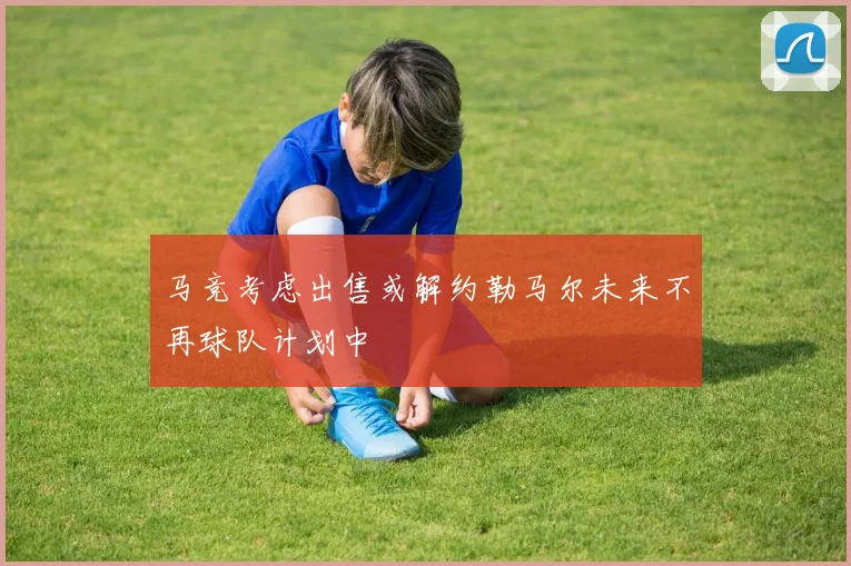 马竞考虑出售或解约勒马尔未来不再球队计划中