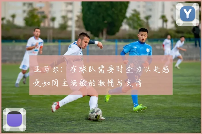 亚马尔：在球队需要时全力以赴感受如同主场般的激情与支持