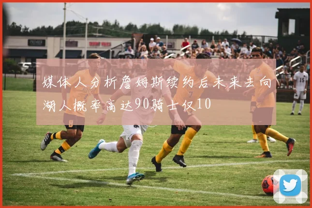 媒体人分析詹姆斯续约后未来去向湖人概率高达90骑士仅10