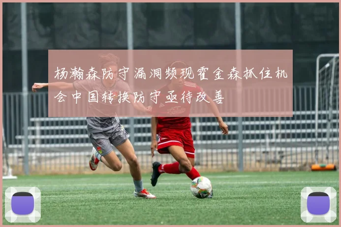 杨瀚森防守漏洞频现霍金森抓住机会中国转换防守亟待改善