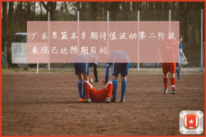 广东男篮本季期待值波动第二阶段表现已达预期目标