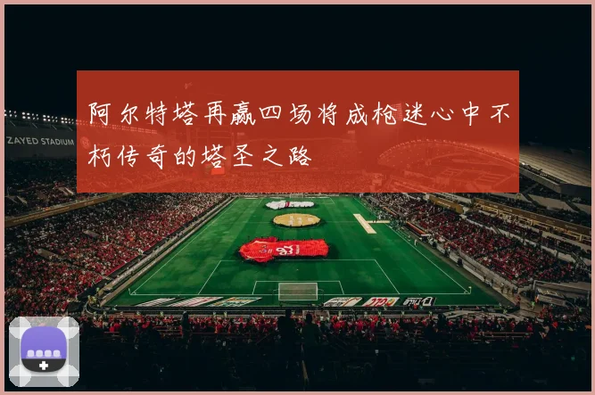 阿尔特塔再赢四场将成枪迷心中不朽传奇的塔圣之路