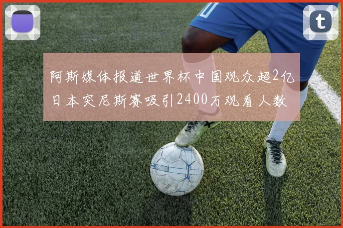 阿斯媒体报道世界杯中国观众超2亿日本突尼斯赛吸引2400万观看人数