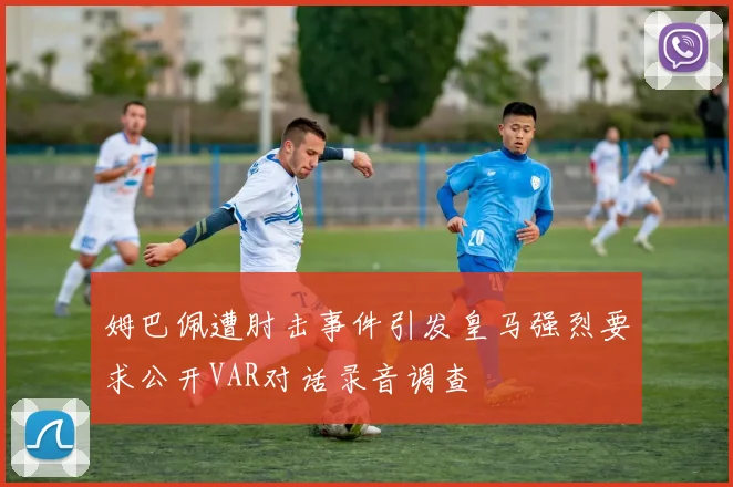 姆巴佩遭肘击事件引发皇马强烈要求公开VAR对话录音调查