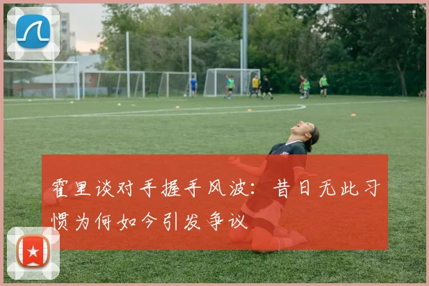 霍里谈对手握手风波：昔日无此习惯为何如今引发争议