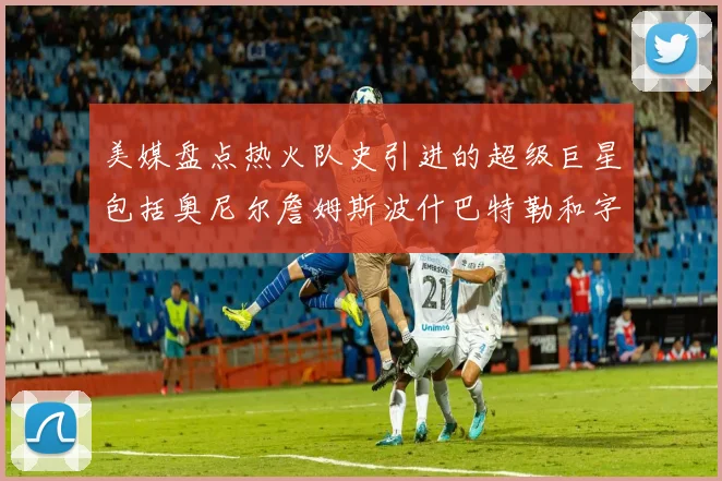 美媒盘点热火队史引进的超级巨星包括奥尼尔詹姆斯波什巴特勒和字母哥