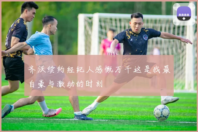 齐沃续约经纪人感慨万千这是我最自豪与激动的时刻