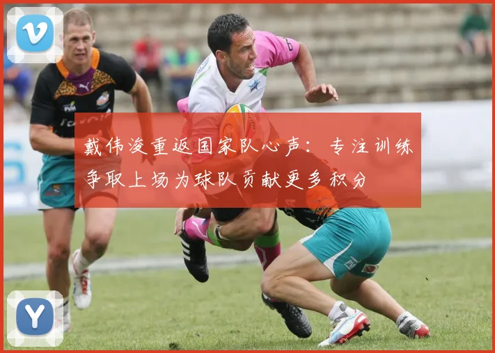 戴伟浚重返国家队心声：专注训练争取上场为球队贡献更多积分